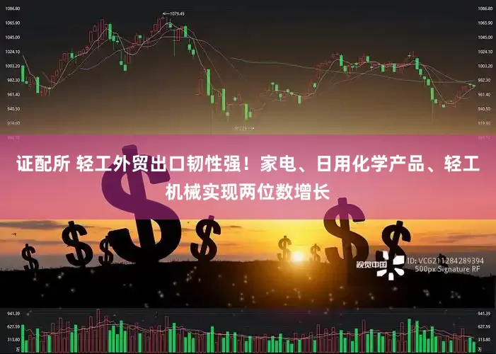 证配所 轻工外贸出口韧性强！家电、日用化学产品、轻工机械实现两位数增长
