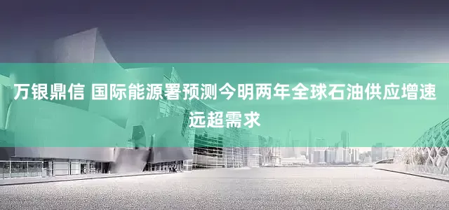 万银鼎信 国际能源署预测今明两年全球石油供应增速远超需求